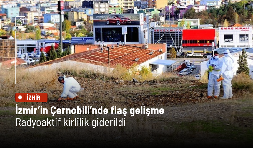 İzmir’in Çernobili’nde flaş gelişme! Radyoaktif kirlilik giderildi