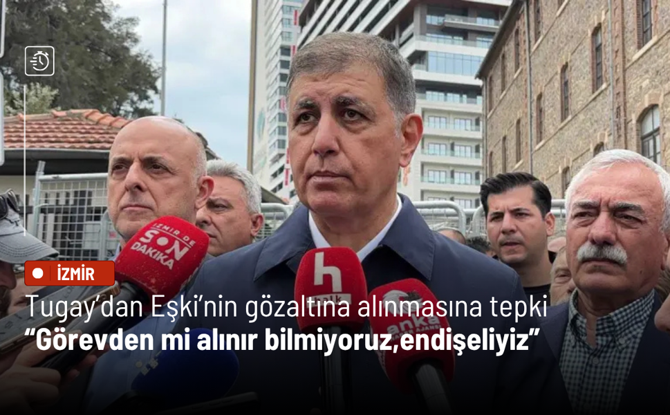 Tugay’dan Eşki’nin gözaltına alınmasına tepki: Tutuklanır mı, görevden mi alınır bilmiyoruz;endişeliyiz
