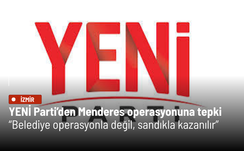 YENİ Parti’den Menderes operasyonuna tepki: Belediye operasyonla değil, sandıkla kazanılır